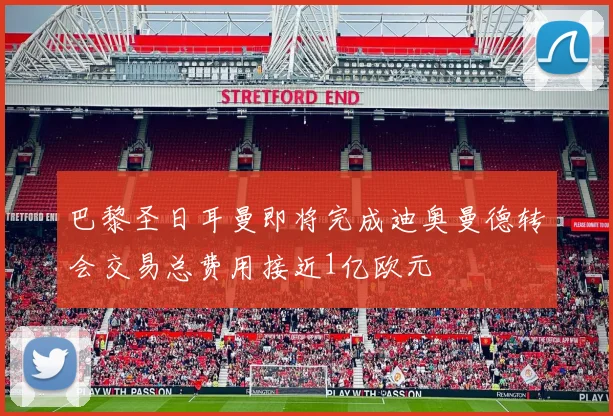 巴黎圣日耳曼即将完成迪奥曼德转会交易总费用接近1亿欧元