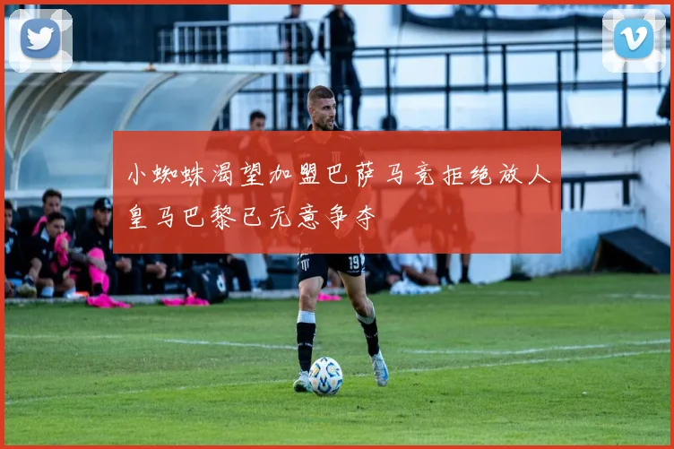小蜘蛛渴望加盟巴萨马竞拒绝放人皇马巴黎已无意争夺