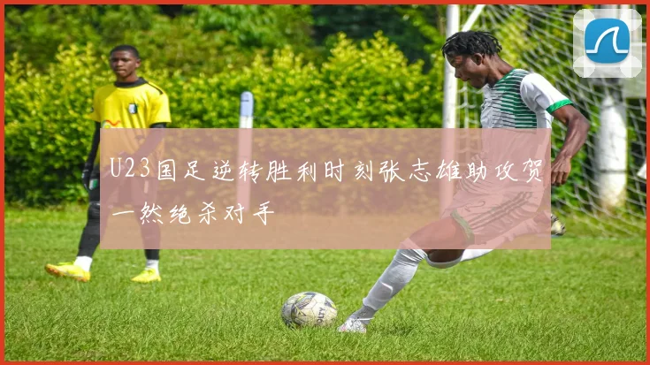 U23国足逆转胜利时刻张志雄助攻贺一然绝杀对手