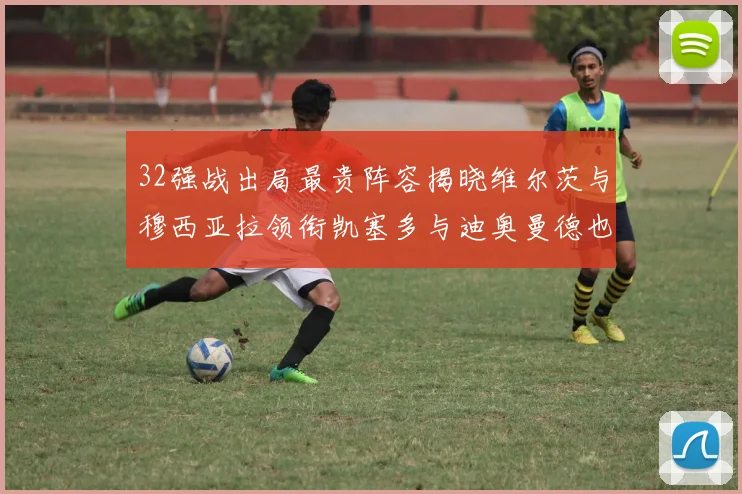 32强战出局最贵阵容揭晓维尔茨与穆西亚拉领衔凯塞多与迪奥曼德也在其中