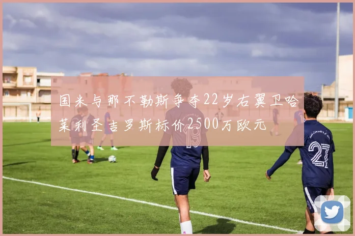 国米与那不勒斯争夺22岁右翼卫哈莱利圣吉罗斯标价2500万欧元