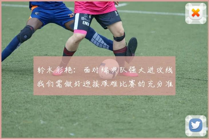 铃木彩艳：面对瑞典队强大进攻线我们需做好迎接艰难比赛的充分准备