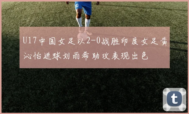U17中国女足以2-0战胜印度女足黄沁怡进球刘雨希助攻表现出色
