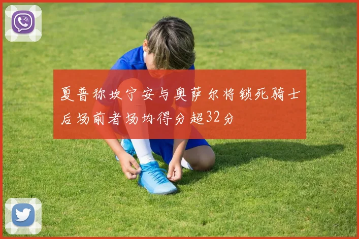 夏普称坎宁安与奥萨尔将锁死骑士后场前者场均得分超32分