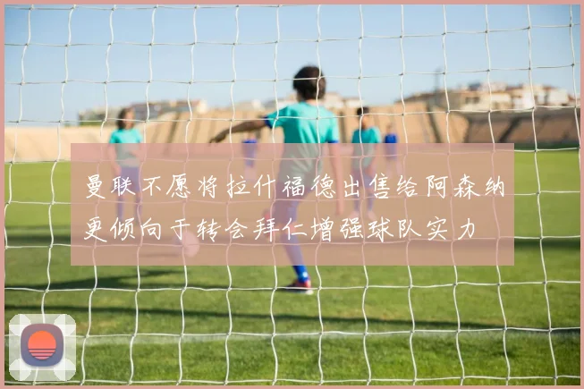 曼联不愿将拉什福德出售给阿森纳更倾向于转会拜仁增强球队实力