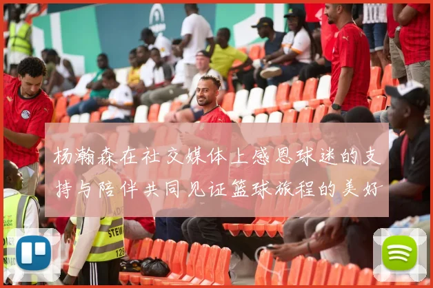 杨瀚森在社交媒体上感恩球迷的支持与陪伴共同见证篮球旅程的美好时刻