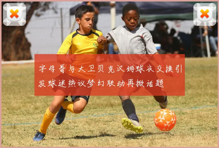 字母哥与大卫贝克汉姆球衣交换引发球迷热议梦幻联动再掀话题