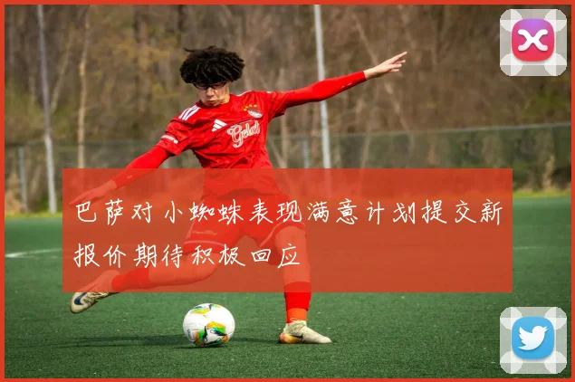 巴萨对小蜘蛛表现满意计划提交新报价期待积极回应