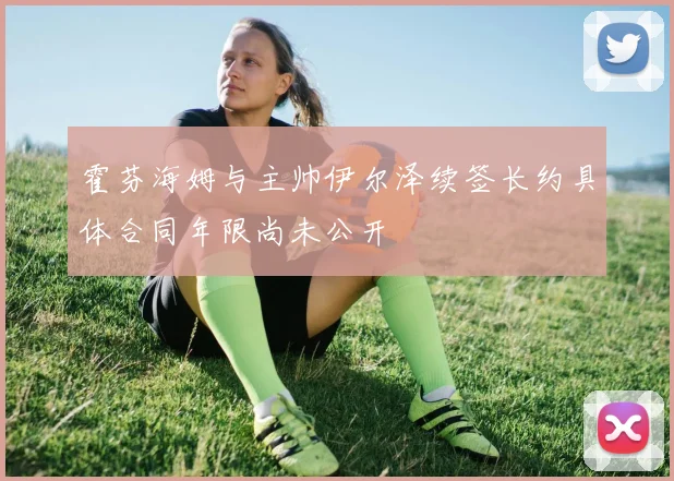霍芬海姆与主帅伊尔泽续签长约具体合同年限尚未公开