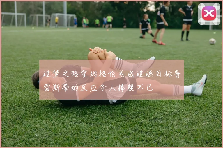 追梦之路霍姆格伦或成追逐目标普雷斯蒂的反应令人捧腹不已