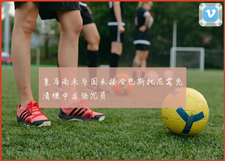 皇马尚未与国米接洽巴斯托尼需先清理中后场冗员