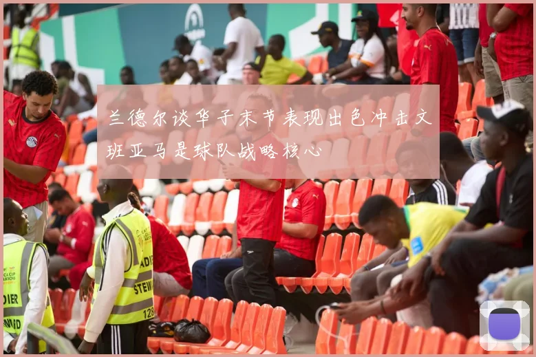 兰德尔谈华子末节表现出色冲击文班亚马是球队战略核心