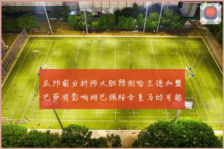 瓜帅前分析师大胆预测哈兰德加盟巴萨将影响姆巴佩转会皇马的可能性