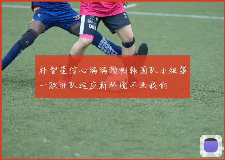 朴智星信心满满预测韩国队小组第一欧洲队适应新环境不及我们