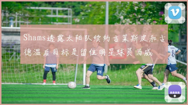 Shams透露太阳队续约吉莱斯皮和古德温后目标是留住明星球员马威