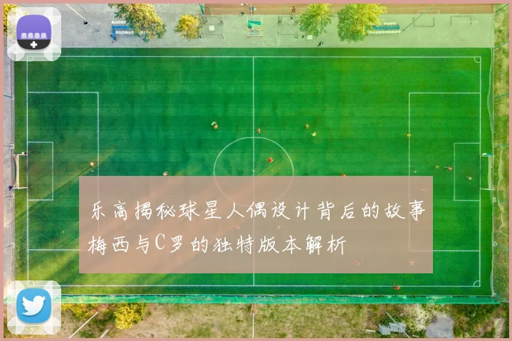乐高揭秘球星人偶设计背后的故事梅西与C罗的独特版本解析