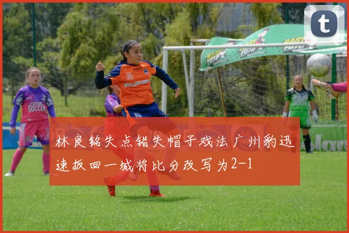 林良铭失点错失帽子戏法广州豹迅速扳回一城将比分改写为2-1