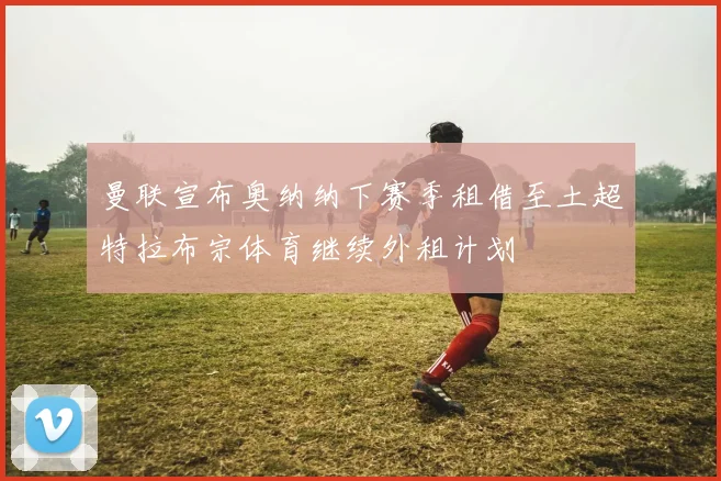 曼联宣布奥纳纳下赛季租借至土超特拉布宗体育继续外租计划