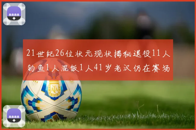 21世纪26位状元现状揭秘退役11人钓鱼1人混饭1人41岁老汉仍在赛场拼搏